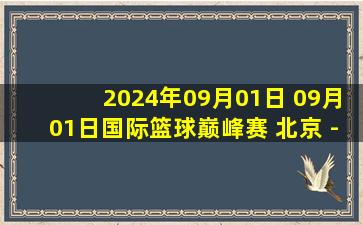 2024年09月01日 09月01日国际篮球巅峰赛 北京 - 巴塞罗那 全场集锦